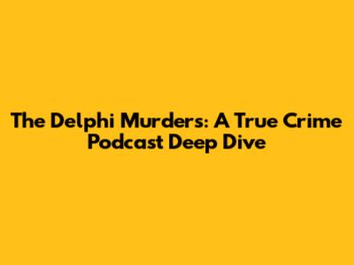 The Delphi Murders: A True Crime Podcast Deep Dive