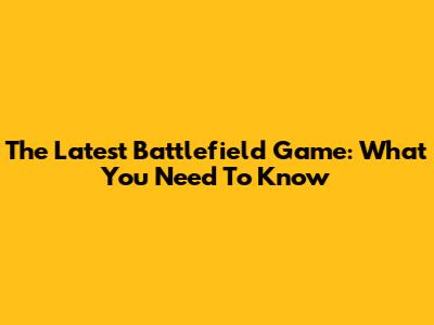 The Latest Battlefield Game: What You Need To Know