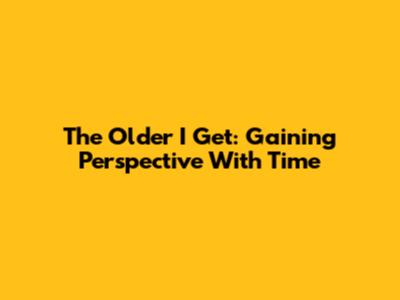 The Older I Get: Gaining Perspective With Time