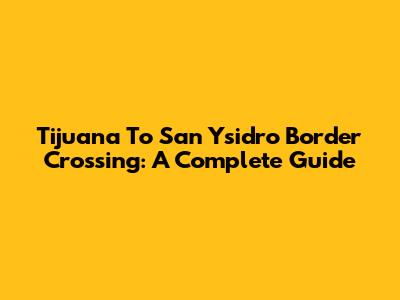 Tijuana To San Ysidro Border Crossing: A Complete Guide