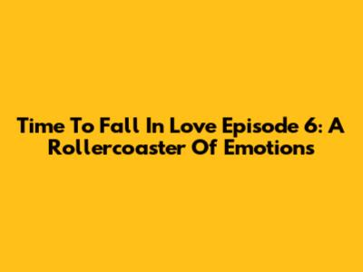 Time To Fall In Love Episode 6: A Rollercoaster Of Emotions