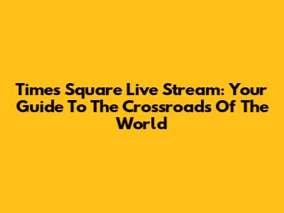 Times Square Live Stream: Your Guide To The Crossroads Of The World