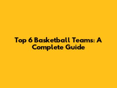 Top 6 Basketball Teams: A Complete Guide