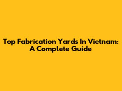 Top Fabrication Yards In Vietnam: A Complete Guide