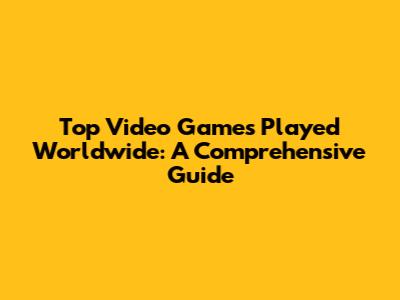 Top Video Games Played Worldwide: A Comprehensive Guide