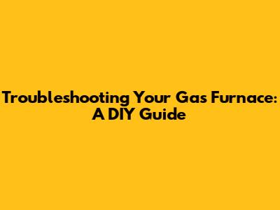 Troubleshooting Your Gas Furnace: A DIY Guide