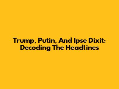 Trump, Putin, And Ipse Dixit: Decoding The Headlines