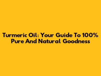 Turmeric Oil: Your Guide To 100% Pure And Natural Goodness