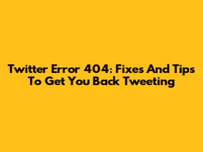 Twitter Error 404: Fixes And Tips To Get You Back Tweeting