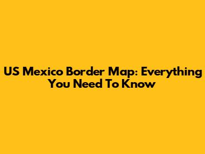 US Mexico Border Map: Everything You Need To Know