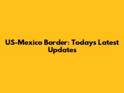 US-Mexico Border: Today's Latest Updates