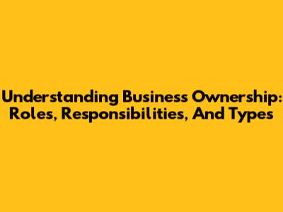 Understanding Business Ownership: Roles, Responsibilities, And Types