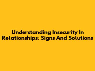 Understanding Insecurity In Relationships: Signs And Solutions