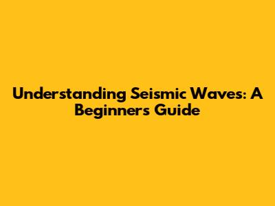 Understanding Seismic Waves: A Beginner's Guide