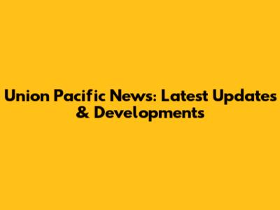 Union Pacific News: Latest Updates & Developments