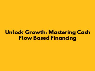 Unlock Growth: Mastering Cash Flow Based Financing