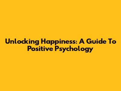 Unlocking Happiness: A Guide To Positive Psychology