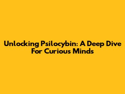 Unlocking Psilocybin: A Deep Dive For Curious Minds