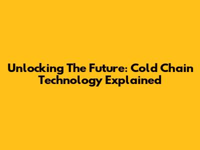 Unlocking The Future: Cold Chain Technology Explained
