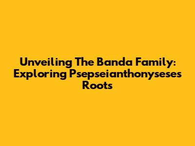 Unveiling The Banda Family: Exploring Psepseianthonysese's Roots