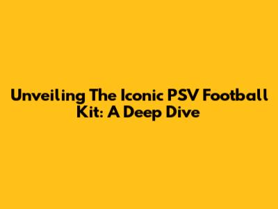 Unveiling The Iconic PSV Football Kit: A Deep Dive