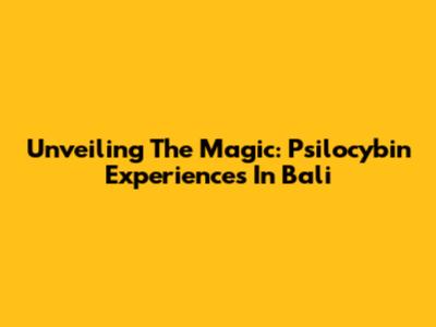 Unveiling The Magic: Psilocybin Experiences In Bali