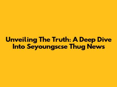 Unveiling The Truth: A Deep Dive Into Seyoungscse Thug News