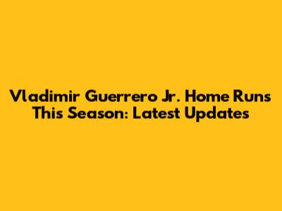 Vladimir Guerrero Jr. Home Runs This Season: Latest Updates