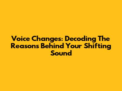 Voice Changes: Decoding The Reasons Behind Your Shifting Sound