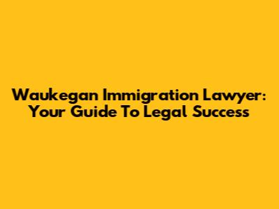 Waukegan Immigration Lawyer: Your Guide To Legal Success