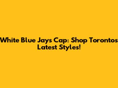 White Blue Jays Cap: Shop Toronto's Latest Styles!